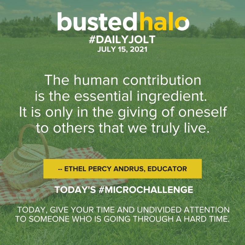 July 15, 2021 Daily Jolt: The human contribution is the essential ingredient. It is only in the giving of oneself to others that we truly live. -- Ethel Percy Andrus, educator.; Microchallenge: today, give your time and undivided attention to someone who is going through a hard time.
