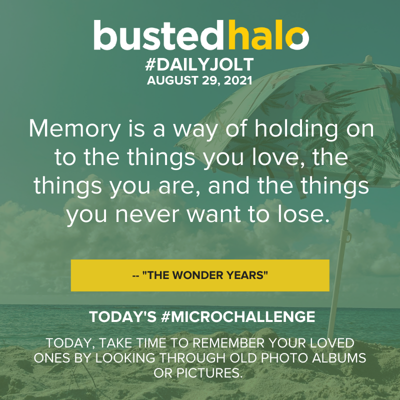 August 29, 2021 Daily Jolt: Memory is a way of holding on to the things you love, the things you are, and the things you never want to lose. -- "The Wonder Years"; microchallenge: Today, take time to remember your loved ones by looking through old photo albums or pictures.