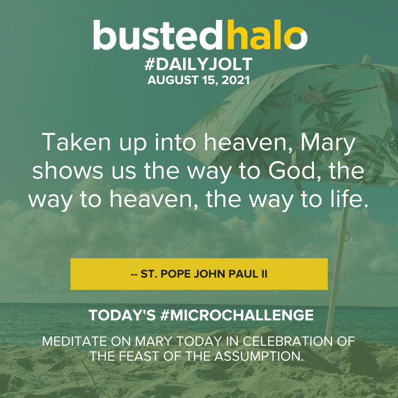 August 15, 2021 Daily Jolt: Taken up into heaven, Mary shows us the way to God, the way to heaven, the way to life. -- St. Pope John Paul II; microchallenge: Meditate on Mary today in celebration of the Feast of the Assumption.