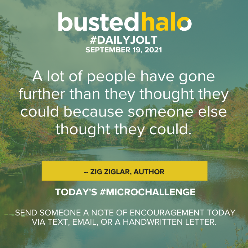 September 19, 2021 Daily Jolt: A lot of people have gone further than they thought they could because someone else thought they could. -- Zig Ziglar; microchallenge: Send someone a note of encouragement today via text, email, or a handwritten letter.