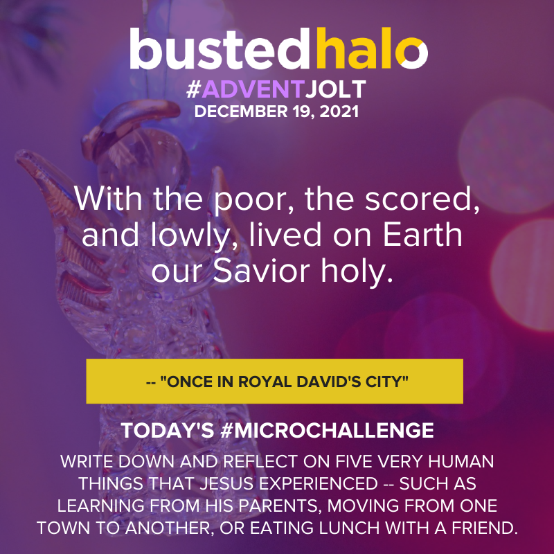December 19, 2021 Daily Jolt: With the poor, the scored, and lowly, lived on Earth our Savior holy. -- "Once in Royal David's City"; microchallenge: Write down and reflect on five very human things that Jesus experienced -- such as learning from his parents, moving from one town to another, or eating lunch with a friend.