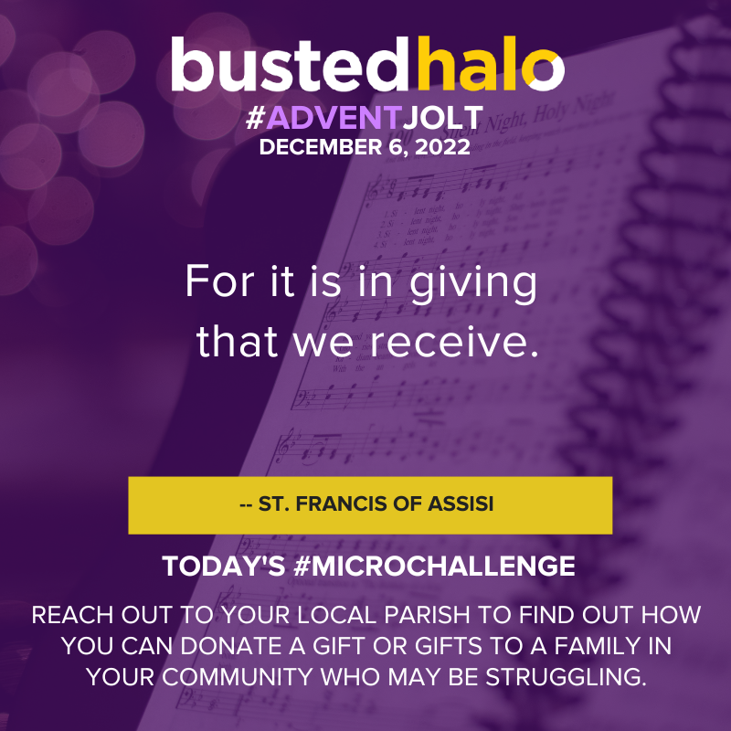 December 6, 2022 Advent Jolt: For it is in giving that we receive. - ST. FRANCIS OF ASSISI; Microchallenge: REACH OUT TO YOUR LOCAL PARISH TO FIND OUT HOW YOU CAN DONATE A GIFT OR GIFTS TO A FAMILY IN YOUR COMMUNITY WHO MAY BE STRUGGLING.