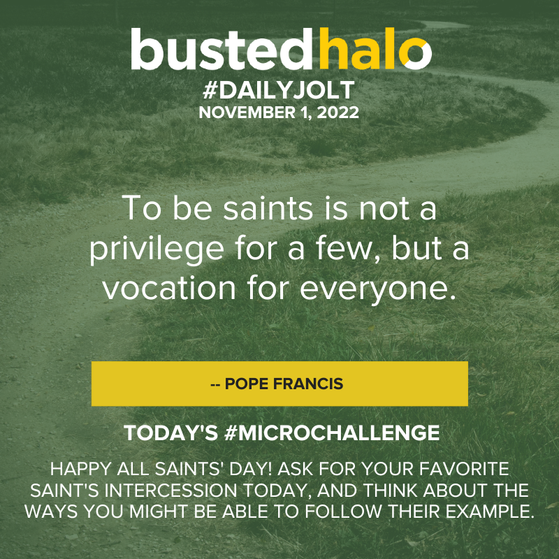 November 1, 2022 Daily Jolt: To be saints is not a privilege for a few, but a vocation for everyone. -- Pope Francis; microchallenge: Happy All Saints' Day! Ask for your favorite saint's intercession today, and think about the ways you might be able to follow their example.