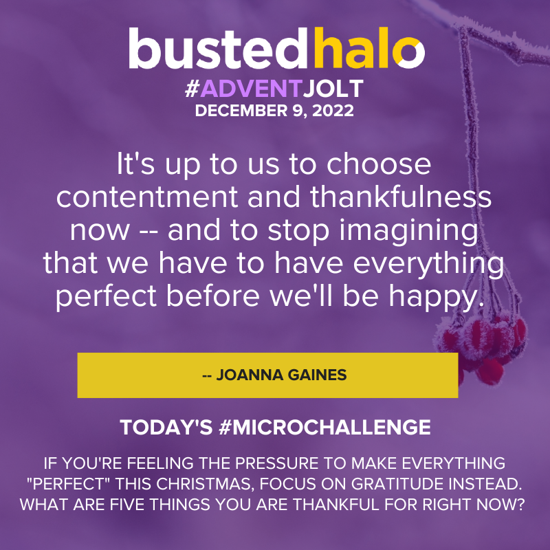 December 9, 2022 Advent Jolt: It's up to us to choose contentment and thankfulness now -- and to stop imagining that we have to have everything perfect before we'll be happy. - JOANNA GAINES; Microchallenge: IF YOU'RE FEELING THE PRESSURE TO MAKE EVERYTHING "PERFECT" THIS CHRISTMAS, FOCUS ON GRATITUDE INSTEAD. WHAT ARE FIVE THINGS YOU ARE THANKFUL FOR RIGHT NOW?