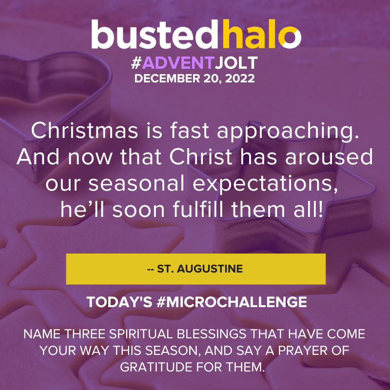 December 20, 2022 Advent Jolt: Christmas is fast approaching. And now that Christ has aroused our seasonal expectations, he'll soon fulfill them all! - ST. AUGUSTINE; Microchallenge: NAME THREE SPIRITUAL BLESSINGS THAT HAVE COME YOUR WAY THIS SEASON, AND SAY A PRAYER OF GRATITUDE FOR THEM.