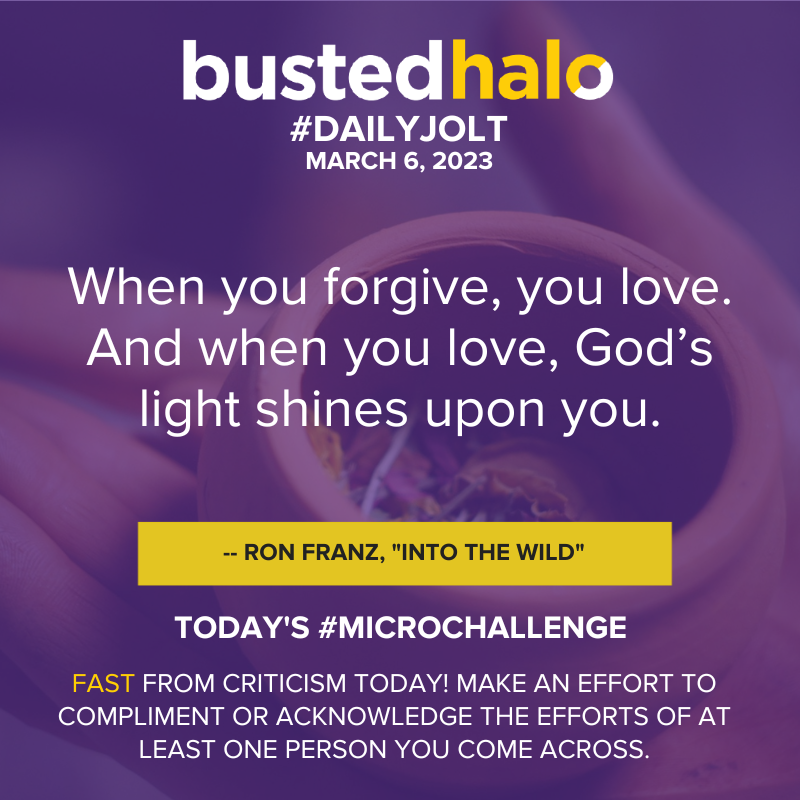 March 6, 2023 Daily Jolt: When you forgive, you love. And when you love, God's light shines upon you. --Ron Franz, "Into the Wild"; Microchallenge: Fast from criticism today! Make an effort to compliment or acknowledge the efforts of at least one person you come across.