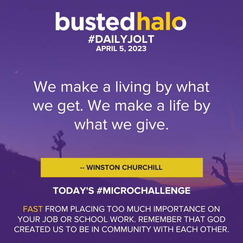 Daily Jolt: "We make a living by what we get. We make a life by what we give." -Winston Churchill; Microchallenge: FAST from placing too much importance on your job or school work. Remember that God created us to be in community with each other.
