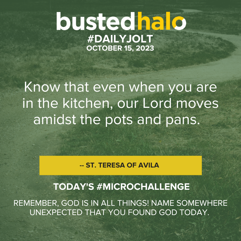 October 15, 2023 Daily Jolt: Know that even when you are in the kitchen, our Lord moves amidst the pots and pans. -- St. Teresa of Avila; Microchallenge: Remember, God is in all things! Name somewhere unexpected that you found God today.
