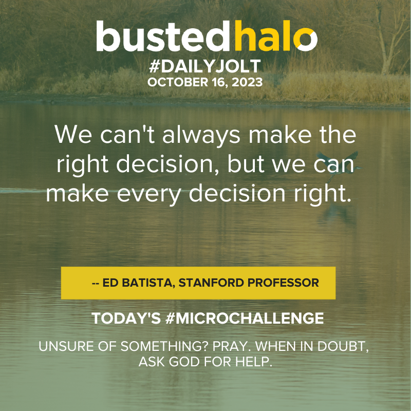 October 16, 2023 Daily Jolt: We can't always make the right decision, but we can make every decision right. -- Ed Batista, Stanford professor; Microchallenge: Unsure of something? Pray. When in doubt, ask God for help.