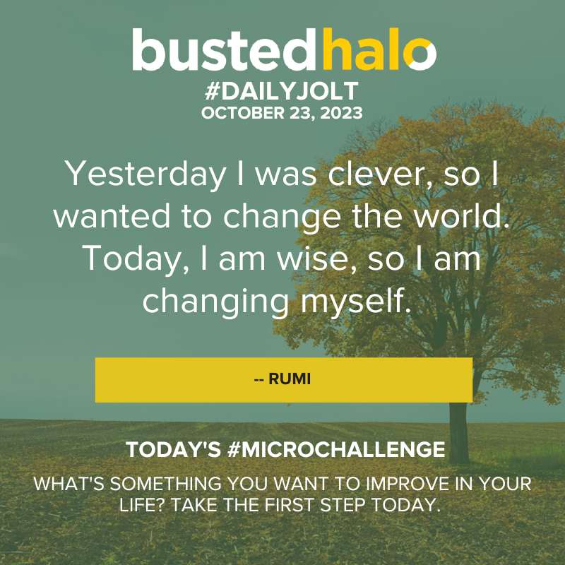 October 23, 2023 Daily Jolt: Yesterday I was clever, so I wanted to change the world. Today, I am wise, so I am changing myself. -- Rumi; Microchallenge: What's something you want to improve in your life? Take the first step today.